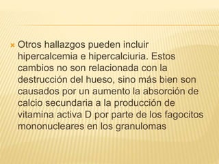  Otros hallazgos pueden incluir 
hipercalcemia e hipercalciuria. Estos 
cambios no son relacionada con la 
destrucción del hueso, sino más bien son 
causados por un aumento la absorción de 
calcio secundaria a la producción de 
vitamina activa D por parte de los fagocitos 
mononucleares en los granulomas 
 