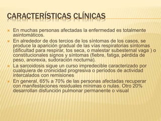 CARACTERÍSTICAS CLÍNICAS 
 En muchas personas afectadas la enfermedad es totalmente 
asintomáticos. 
 En alrededor de dos tercios de los síntomas de los casos, se 
produce la aparición gradual de las vías respiratorias síntomas 
(dificultad para respirar, tos seca, o malestar subesternal vaga ) o 
constitucionales signos y síntomas (fiebre, fatiga, pérdida de 
peso, anorexia, sudoración nocturna). 
 La sarcoidosis sigue un curso impredecible caracterizado por 
cualquiera de cronicidad progresiva o períodos de actividad 
intercalados con remisiones 
 En general, 65% a 70% de las personas afectadas recuperar 
con manifestaciones residuales mínimas o nulas. Otro 20% 
desarrollan disfunción pulmonar permanente o visual 
 