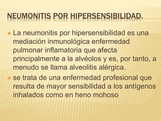 NEUMONITIS POR HIPERSENSIBILIDAD. 
 La neumonitis por hipersensibilidad es una 
mediación inmunológica enfermedad 
pulmonar inflamatoria que afecta 
principalmente a la alvéolos y es, por tanto, a 
menudo se llama alveolitis alérgica. 
 se trata de una enfermedad profesional que 
resulta de mayor sensibilidad a los antígenos 
inhalados como en heno mohoso 
 