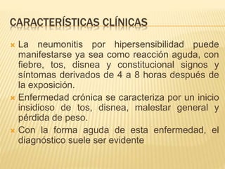 CARACTERÍSTICAS CLÍNICAS 
 La neumonitis por hipersensibilidad puede 
manifestarse ya sea como reacción aguda, con 
fiebre, tos, disnea y constitucional signos y 
síntomas derivados de 4 a 8 horas después de 
la exposición. 
 Enfermedad crónica se caracteriza por un inicio 
insidioso de tos, disnea, malestar general y 
pérdida de peso. 
 Con la forma aguda de esta enfermedad, el 
diagnóstico suele ser evidente 
 