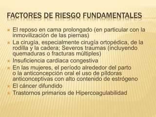 FACTORES DE RIESGO FUNDAMENTALES 
 El reposo en cama prolongado (en particular con la 
inmovilización de las piernas) 
 La cirugía, especialmente cirugía ortopédica, de la 
rodilla y la cadera; Severos traumas (incluyendo 
quemaduras o fracturas múltiples) 
 Insuficiencia cardiaca congestiva 
 En las mujeres, el período alrededor del parto 
o la anticoncepción oral el uso de píldoras 
anticonceptivas con alto contenido de estrógeno 
 El cáncer difundido 
 Trastornos primarios de Hipercoagulabilidad 
 