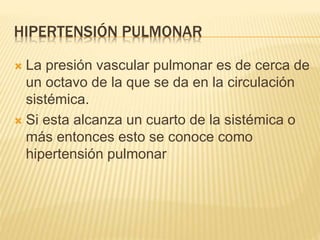HIPERTENSIÓN PULMONAR 
 La presión vascular pulmonar es de cerca de 
un octavo de la que se da en la circulación 
sistémica. 
 Si esta alcanza un cuarto de la sistémica o 
más entonces esto se conoce como 
hipertensión pulmonar 
 