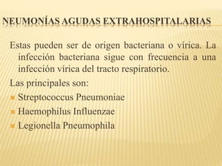 NEUMONÍAS AGUDAS EXTRAHOSPITALARIAS 
Estas pueden ser de origen bacteriana o vírica. La 
infección bacteriana sigue con frecuencia a una 
infección vírica del tracto respiratorio. 
Las principales son: 
 Streptococcus Pneumoniae 
 Haemophilus Influenzae 
 Legionella Pneumophila 
 