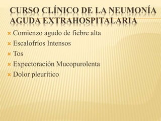 CURSO CLÍNICO DE LA NEUMONÍA 
AGUDA EXTRAHOSPITALARIA 
 Comienzo agudo de fiebre alta 
 Escalofríos Intensos 
 Tos 
 Expectoración Mucopurolenta 
 Dolor pleurítico 
 