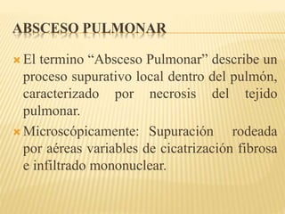 ABSCESO PULMONAR 
 El termino “Absceso Pulmonar” describe un 
proceso supurativo local dentro del pulmón, 
caracterizado por necrosis del tejido 
pulmonar. 
 Microscópicamente: Supuración rodeada 
por aéreas variables de cicatrización fibrosa 
e infiltrado mononuclear. 
 