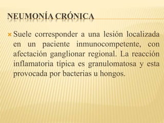NEUMONÍA CRÓNICA 
 Suele corresponder a una lesión localizada 
en un paciente inmunocompetente, con 
afectación ganglionar regional. La reacción 
inflamatoria típica es granulomatosa y esta 
provocada por bacterias u hongos. 
 