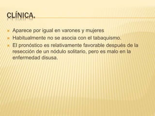CLÍNICA. 
 Aparece por igual en varones y mujeres 
 Habitualmente no se asocia con el tabaquismo. 
 El pronóstico es relativamente favorable después de la 
resección de un nódulo solitario, pero es malo en la 
enfermedad disusa. 
 