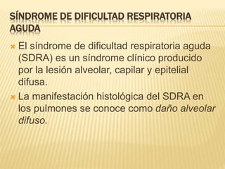 SÍNDROME DE DIFICULTAD RESPIRATORIA 
AGUDA 
 El síndrome de dificultad respiratoria aguda 
(SDRA) es un síndrome clínico producido 
por la lesión alveolar, capilar y epitelial 
difusa. 
 La manifestación histológica del SDRA en 
los pulmones se conoce como daño alveolar 
difuso. 
 