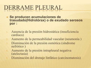 DERRAME PLEURAL 
 Se producen acumulaciones de 
trasudado(Hidrotórax) o de exudado serosos 
por : 
1. Ausencia de la presión hidrostática (insuficiencia 
cardiaca) 
2. Aumento de la permeabilidad vascular (neumonía ) 
3. Disminución de la presión osmótica (síndrome 
nefrótico ) 
4. Aumento de la presión intrapleural negativa 
(atelectasia) 
5. Disminución del drenaje linfático (carcinomatosis) 
 
