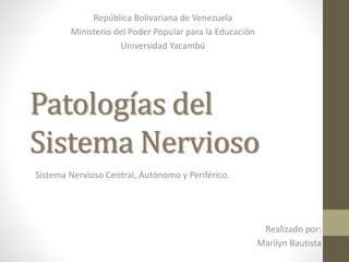 Patologías del 
Sistema Nervioso 
Realizado por: 
Marilyn Bautista 
República Bolivariana de Venezuela 
Ministerio del Poder Popular para la Educación 
Universidad Yacambú 
Sistema Nervioso Central, Autónomo y Periférico. 
 