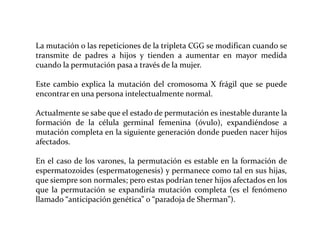 La mutación o las repeticiones de la tripleta CGG se modifican cuando se
transmite de padres a hijos y tienden a aumentar en mayor medida
cuando la permutación pasa a través de la mujer.
Este cambio explica la mutación del cromosoma X frágil que se puede
encontrar en una persona intelectualmente normal.
Actualmente se sabe que el estado de permutación es inestable durante la
formación de la célula germinal femenina (óvulo), expandiéndose a
mutación completa en la siguiente generación donde pueden nacer hijos
afectados.
En el caso de los varones, la permutación es estable en la formación de
espermatozoides (espermatogenesis) y permanece como tal en sus hijas,
que siempre son normales; pero estas podrían tener hijos afectados en los
que la permutación se expandiría mutación completa (es el fenómeno
llamado “anticipación genética” o “paradoja de Sherman”).

 