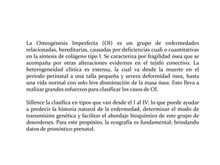 La Osteogénesis Imperfecta (OI) es un grupo de enfermedades
relacionadas, hereditarias, causadas por deficiencias cuali o cuantitativas
en la síntesis de colágeno tipo I. Se caracteriza por fragilidad ósea que se
acompaña por otras alteraciones evidentes en el tejido conectivo. La
heterogeneidad clínica es extensa, la cual va desde la muerte en el
periodo perinatal a una talla pequeña y severa deformidad ósea, hasta
una vida normal con solo leve disminución de la masa ósea. Esto lleva a
realizar grandes esfuerzos para clasificar los casos de OI.
Sillence la clasifica en tipos que van desde el I al IV; lo que puede ayudar
a predecir la historia natural de la enfermedad, determinar el modo de
transmisión genética y facilitar el abordaje bioquímico de este grupo de
desordenes. Para este propósito, la ecografía es fundamental; brindando
datos de pronóstico prenatal.

 