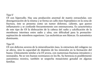 Tipo V
OI con hipercallo. Hay una producción anormal de matriz extracelular, con
desorganización de la misma y se forma un callo óseo hiperplásico en la zona de
fractura, éste se presenta como un tumor doloroso, caliente, que parece
inflamatorio y se confunde frecuentemente con osteosarcoma. Es característica
de este tipo de OI la dislocación de la cabeza del radio y calcificación de la
membrana interósea entre radio y ulna, con dificultad para la pronaciónsupinación de miembros superiores. Las escleróticas son blancas. Es autosómica
dominante.
Tipo VI
OI con defectos severos de la mineralización ósea, la estructura del colágeno no
se afecta, sino la capacidad de depósito de los minerales en la formación del
hueso. Clínicamente similar a la OI severa, con numerosas fracturas intraútero y
neonatales. No se ven huesos wormianos en los Rx. Su herencia es posiblemente
autosómica recesiva, también se sospecha mosaicismo gonadal en algunas
familias.

 