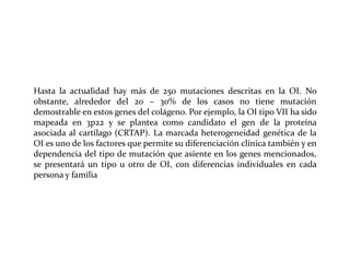 Hasta la actualidad hay más de 250 mutaciones descritas en la OI. No
obstante, alrededor del 20 – 30% de los casos no tiene mutación
demostrable en estos genes del colágeno. Por ejemplo, la OI tipo VII ha sido
mapeada en 3p22 y se plantea como candidato el gen de la proteína
asociada al cartílago (CRTAP). La marcada heterogeneidad genética de la
OI es uno de los factores que permite su diferenciación clínica también y en
dependencia del tipo de mutación que asiente en los genes mencionados,
se presentará un tipo u otro de OI, con diferencias individuales en cada
persona y familia

 