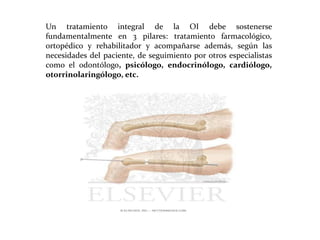 Un tratamiento integral de la OI debe sostenerse
fundamentalmente en 3 pilares: tratamiento farmacológico,
ortopédico y rehabilitador y acompañarse además, según las
necesidades del paciente, de seguimiento por otros especialistas
como el odontólogo, psicólogo, endocrinólogo, cardiólogo,
otorrinolaringólogo, etc.

 