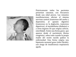 Prácticamente todos los pacientes
presentan cataratas, con frecuencia
desde una edad precoz. Las restantes
manifestaciones afectan al sistema
nervioso central (trastornos del sueño y
depresión),
al
aparato
digestivo
(trastornos en la deglución, trastornos
digestivos), al metabolismo (diabetes) o
a otros órganos (lo que origina calvicie,
esterilidad). Existe una forma grave, que
aparece desde el nacimiento (forma
congénita), sobre todo cuando la propia
madre del recién nacido padece la
enfermedad. Esta forma origina una
hipotonía neonatal grave (niño flácido),
con riesgo de insuficiencia respiratoria
aguda.

 