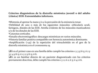 Criterios diagnósticos de la distrofia miotónica juvenil o del adulto
(clásica) EEII: Extremidades inferiores.
•Miotonía al apretar la mano y/o a la percusión de la eminencia tenar.
•Debilidad de uno o más de los siguientes músculos: orbicularis oculi,
faríngeos, distales de las EEII. Atrofia evidente de los músculos masticadores
y/o de los distales de las EEII.
•Cataratas corticales.
•Estudio electromiográfico: descargas miotónicas en varios músculos.
•Historia familiar positiva compatible con herencia autonómica dominante.
•Amplificación (>45) de la repetición del trinucleótido en el gen de la
distrofia miotónica en el cromosoma 19.
Si es el primer caso en una familia debe cumplir los criterios 1 y 3 y/ó 5; ó 2 y
3 y 4 y/ó 5; ó 1 y 2 y/ó 5; ó 6.
Si es un familiar directo de un paciente diagnosticado con los criterios
previamente descritos, debe cumplir los criterios 1 y 2; ó 2; ó 3; ó 4; ó 6.

 