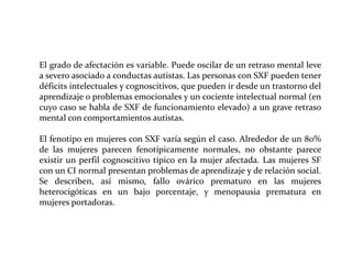 El grado de afectación es variable. Puede oscilar de un retraso mental leve
a severo asociado a conductas autistas. Las personas con SXF pueden tener
déficits intelectuales y cognoscitivos, que pueden ir desde un trastorno del
aprendizaje o problemas emocionales y un cociente intelectual normal (en
cuyo caso se habla de SXF de funcionamiento elevado) a un grave retraso
mental con comportamientos autistas.
El fenotipo en mujeres con SXF varía según el caso. Alrededor de un 80%
de las mujeres parecen fenotípicamente normales, no obstante parece
existir un perfil cognoscitivo típico en la mujer afectada. Las mujeres SF
con un CI normal presentan problemas de aprendizaje y de relación social.
Se describen, así mismo, fallo ovárico prematuro en las mujeres
heterocigóticas en un bajo porcentaje, y menopausia prematura en
mujeres portadoras.

 