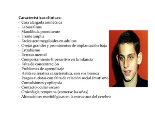 Características clínicas:
· Cara alargada asimétrica
· Labios finos
· Mandíbula prominente
· Frente amplia
· Facies acromegaloides en adultos
· Orejas grandes y prominentes de implantación baja
· Estrabismo
· Retraso mental
· Comportamiento hiperactivo en la infancia
· Falta de concentración
· Problemas de aprendizaje
· Habla reiterativa característica, con voz bronca
· Rasgos autistas con falta de relación social (mutismo)
· Convulsiones y epilepsia
· Contacto ocular escaso
· Onicofagia temprana (comerse las uñas)
· Alteraciones morfológicas en la estructura del cerebro

 