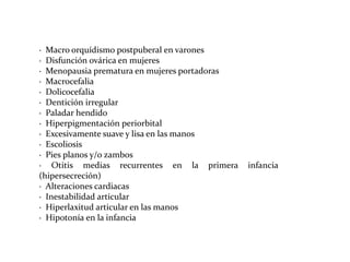 · Macro orquídismo postpuberal en varones
· Disfunción ovárica en mujeres
· Menopausia prematura en mujeres portadoras
· Macrocefalia
· Dolicocefalia
· Dentición irregular
· Paladar hendido
· Hiperpigmentación periorbital
· Excesivamente suave y lisa en las manos
· Escoliosis
· Pies planos y/o zambos
· Otitis medias recurrentes en la primera
(hipersecreción)
· Alteraciones cardiacas
· Inestabilidad articular
· Hiperlaxitud articular en las manos
· Hipotonía en la infancia

infancia

 
