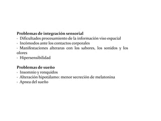 Problemas de integración sensorial
· Dificultades procesamiento de la información viso espacial
· Incómodos ante los contactos corporales
· Manifestaciones alteraras con los sabores, los sonidos y los
olores
· Hipersensibilidad
Problemas de sueño
· Insomnio y ronquidos
· Alteración hipotálamo: menor secreción de melatonina
· Apnea del sueño

 
