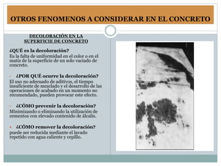 OTROS FENOMENOS A CONSIDERAR EN EL CONCRETO
DECOLORACIÓN EN LA
SUPERFICIE DE CONCRETO
¿QUÉ es la decoloración?
Es la falta de uniformidad en el color o en el
matiz de la superficie de un solo vaciado de
concreto.
• ¿POR QUÉ ocurre la decoloración?
El uso no adecuado de aditivos, el tiempo
insuficiente de mezclado y el desarrollo de las
operaciones de acabado en un momento no
recomendado, pueden provocar este efecto.
• ¿CÓMO prevenir la decoloración?
Minimizando o eliminando la utilización de
cementos con elevado contenido de álcalis.
 ¿CÓMO remover la decoloración?
puede ser reducida mediante el lavado
repetido con agua caliente y cepillo.
 