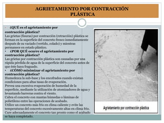 AGRIETAMIENTO POR CONTRACCIÓN
PLÁSTICA
• ¿QUÉ es el agrietamiento por
contracción plástica?
Las grietas (fisuras) por contracción (retracción) plástica se
forman en la superficie del concreto fresco inmediatamente
después de su vaciado (vertido, colado) y mientras
permanece en estado plástico.
• ¿POR QUÉ ocurre el agrietamiento por
contracción plástica?
Las grietas por contracción plástica son causadas por una
rápida pérdida de agua de la superficie del concreto antes de
que éste haya fraguado.
• ¿CÓMO minimizar el agrietamiento por
contracción plástica?
Humedezca la sub-base y los encofrados cuando existan
condiciones para altas tasas de evaporación.
Prevea una excesiva evaporación de humedad de la
superficie, mediante la utilización de atomizadores de agua y
levantando barreras contra el viento.
Cubra el concreto con mantas húmedas o láminas de
polietileno entre las operaciones de acabado.
Utilice un concreto más frío en clima caliente y evite las
temperaturas del concreto excesivamente altas en clima frío.
Cure adecuadamente el concreto tan pronto como el acabado
se haya completado.
 
