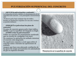 PULVERIZACIÓN SUPERFICIAL DEL CONCRETO
 ¿QUE ES la pulverización o entizado?
La formación de polvo debido a la desintegración de la
superficie del concreto y sus principales características
son:
Producen polvo bajo cualquier tipo de tráfico.
Pueden ser fácilmente raspadas con una uña e incluso
se pueden deshacer.
• ¿POR QUÉ se pulverizan los pisos de
concreto?
Un piso de concreto genera polvo bajo tráfico,
debido a que la superficie de desgaste es frágil.
• ¿CÓMO evitar la pulverización?
Utilice un concreto de asentamiento moderado
que no exceda de 5 pulgadas (125 mm).
No comience la operación de acabado mientras
el concreto está sangrando.
No espolvoree cemento o rocíe agua sobre el
concreto antes o durante las operaciones de
acabado.
Asegure que haya una adecuada ventilación de
los gases de escape provenientes de calentadores
de gas en espacios cerrados.
 