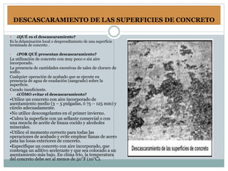 DESCASCARAMIENTO DE LAS SUPERFICIES DE CONCRETO
 ¿QUÉ es el descascaramiento?
Es la delaminación local o desprendimiento de una superficie
terminada de concreto .
• ¿POR QUÉ presentan descascaramiento?
La utilización de concreto con muy poco o sin aire
incorporado.
La presencia de cantidades excesivas de sales de cloruro de
sodio.
Cualquier operación de acabado que se ejecute en
presencia de agua de exudación (sangrado) sobre la
superficie.
Curado insuficiente.
• ¿CÓMO evitar el descascaramiento?
•Utilice un concreto con aire incorporado de
asentamiento medio (3 – 5 pulgadas, ó 75 – 125 mm) y
cúrelo adecuadamente.
•No utilice descongelantes en el primer invierno.
•Cubra la superficie con un sellante comercial o con
una mezcla de aceite de linaza cocido y alcoholes
minerales.
•Utilice el momento correcto para todas las
operaciones de acabado y evite emplear llanas de acero
pata las losas exteriores de concreto.
•Especifique un concreto con aire incorporado, que
contenga un aditivo acelerante y que sea colocado a un
asentamiento más bajo. En clima frío, la temperatura
del concreto debe ser al menos de 50°F (10°C).
 