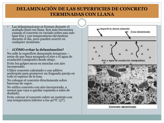 DELAMINACIÓN DE LAS SUPERFICIES DE CONCRETO
TERMINADAS CON LLANA
 Las delaminaciones se forman durante el
acabado final con llana. Son más frecuentes
cuando el concreto es vaciado sobre una sub-
base fría y con temperaturas elevándose
durante el día, pero pueden ocurrir en
cualquier momento.
 ¿CÓMO evitar la delaminación?
No selle la superficie demasiado temprano –
antes de que haya escapado el aire o el agua de
exudación (sangrado) desde abajo.
Evite los golpes secos en mezclas con aire
incorporado.
Utilice concreto calentado o con aditivo
acelerante para promover un fraguado parejo en
todo el espesor de la losa.
No coloque el concreto directamente sobre
barreras de vapor.
No utilice concreto con aire incorporado, a
menos que vaya a quedar expuesto a sales de
deshielo.
Evite colocar el concreto sobre un sustrato con
una temperatura inferior a los 40ºF. (5º).
 