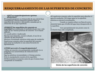 RESQUEBRAJAMIENTO DE LAS SUPERFICIES DE CONCRETO
 ¿QUÉ es resquebrajamiento (grietas
aleatorias)?
El resquebrajamiento es el desarrollo de una red de finas
cuarteaduras o fisuras aleatorias (grietas) sobre la
superficie del concreto o del mortero causadas por la
retracción de la capa superficial.
¿PORQUÉ las superficies de concreto se
cuartean?; es usualmente el resultado de que una o más
reglas de las “buenas prácticas de concreto” no se hayan
aplicado.
Un curado pobre o inadecuado
Mezclas muy húmedas, excesivo alisado, el uso de un
vibrador de alta frecuencia
Efectuar el terminado mientras exista agua de exudación
Espolvorear cemento sobre la superficie del concreto
para secar la exudación es una causa frecuente de
agrietamiento.
¿CÓMO prevenir el resquebrajamiento?
Utilice un concreto con asentamiento moderado (3 a 5
pulgadas) con características de reducción de la
exudación.
Siga las prácticas recomendadas y el tiempo preciso.
Evite la manipulación excesiva de la superficie.
NUNCA termine el concreto entes de que el mismo haya
completado su exudación .
NO espolvoree cemento sobre la superficie para absorber el
agua de exudación. NO riegue agua en la superficie
mientras se ejecuta la terminación.
o Cuando se requiera alisar con llana de acero,
demórelo hasta que el brillo del agua haya desaparecido de
la superficie.
3. Cure apropiadamente tan pronto como la
nivelación haya sido completada.
 