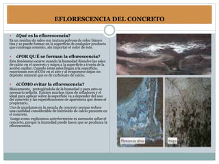 EFLORESCENCIA DEL CONCRETO
 ¿Qué es la eflorescencia?
Es un residuo de sales con textura polvosa de color blanco
tiza y se puede formar en la superficie de cualquier producto
que contenga cemento, sin importar el color de éste.
 ¿POR QUÉ se forman la eflorescencia?
Este fenómeno ocurre cuando la humedad disuelve las sales
de calcio en el concreto y migra a la superficie a través de la
acción capilar. Cuando estas sales llegan a la superficie,
reaccionan con el CO2 en el aire y al evaporarse dejan un
depósito mineral que es de carbonato de calcio.
 ¿CÓMO evitar la eflorescencia?
Básicamente, protegiéndola de la humedad y para esto es
necesario sellarla. Existen muchos tipos de selladores y el
ideal para aplicar sobre la superficie va a depender del uso
del concreto y las especificaciones de apariencia que desee el
propietario.
Uso de puzolanas en la mezcla de concreto porque reduce
una cantidad considerable de hidróxido de calcio presente en
el concreto.
Luego como explicamos anteriormente es necesario sellar el
concreto, porque la humedad puede hacer que se produzca la
eflorescencia.
 