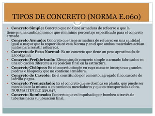 TIPOS DE CONCRETO (NORMA E.060)
 Concreto Simple: Concreto que no tiene armadura de refuerzo o que la
tiene en una cantidad menor que el mínimo porcentaje especificado para el concreto
armado
 Concreto Armado: Concreto que tiene armadura de refuerzo en una cantidad
igual o mayor que la requerida en esta Norma y en el que ambos materiales actúan
juntos para resistir esfuerzos.
 Concreto de Peso Normal: Es un concreto que tiene un peso aproximado de
2300kg/m3
 Concreto Prefabricado: Elementos de concreto simple o armado fabricados en
una ubicación diferente a su posición final en la estructura.
 Concreto Ciclópeo: Es el concreto simple en cuya masa se incorporan grandes
piedras o bloques y que no contiene armadura.
 Concreto de Cascote: Es el constituido por cemento, agregado fino, cascote de
ladrillo y agua.
 Concreto Premezclado: Es el concreto que se dosifica en planta, que puede ser
mezclado en la misma o en camiones mezcladores y que es transportado a obra.
NORMA ITINTEC 339.047.
 Concreto Bombeado: Concreto que es impulsado por bombeo a través de
tuberías hacia su ubicación final.
 