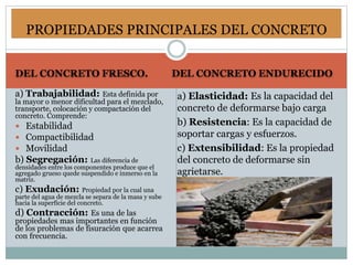 DEL CONCRETO FRESCO. DEL CONCRETO ENDURECIDO
a) Trabajabilidad: Esta definida por
la mayor o menor dificultad para el mezclado,
transporte, colocación y compactación del
concreto. Comprende:
 Estabilidad
 Compactibilidad
 Movilidad
b) Segregación: Las diferencia de
densidades entre los componentes produce que el
agregado grueso quede suspendido e inmerso en la
matriz.
c) Exudación: Propiedad por la cual una
parte del agua de mezcla se separa de la masa y sube
hacia la superficie del concreto.
d) Contracción: Es una de las
propiedades mas importantes en función
de los problemas de fisuración que acarrea
con frecuencia.
a) Elasticidad: Es la capacidad del
concreto de deformarse bajo carga
b) Resistencia: Es la capacidad de
soportar cargas y esfuerzos.
c) Extensibilidad: Es la propiedad
del concreto de deformarse sin
agrietarse.
PROPIEDADES PRINCIPALES DEL CONCRETO
 
