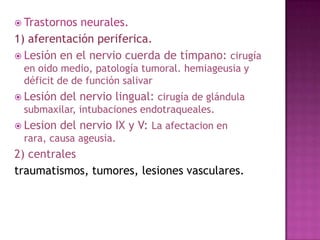  Trastornos

neurales.
1) aferentación periferica.
 Lesión en el nervio cuerda de tímpano: cirugía
en oido medio, patología tumoral. hemiageusia y
déficit de de función salivar
 Lesión

del nervio lingual: cirugía de glándula

submaxilar, intubaciones endotraqueales.
 Lesion

del nervio IX y V: La afectacion en

rara, causa ageusia.

2) centrales
traumatismos, tumores, lesiones vasculares.

 