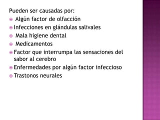Pueden ser causadas por:
 Algún factor de olfacción
 Infecciones en glándulas salivales
 Mala higiene dental
 Medicamentos
 Factor que interrumpa las sensaciones del
sabor al cerebro
 Enfermedades por algún factor infeccioso
 Trastonos neurales

 