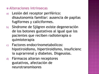  Alteraciones
a)

b)

c)

d)

intrinsecas
Lesión del receptor periférico:
disautonomía familiar: ausencia de papilas
fugiformes y caliciformes.
Síndrome de Sjögren existe degeneración
de los botones gustativos al igual que los
pacientes que reciben radioterapia o
quimioterapia
Factores endocrinometabolicos:
hipotiroidismo, hipertiroidismo, insuficienc
ia suprarrenal y diabetes. Disgeusias.
Fármacos alteran receptores
gustativos, afectación de
neurotransmisores

 