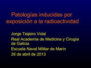 Patologías inducidas por
exposición a la radioactividad
Jorge Teijeiro Vidal
Real Academia de Medicina y Cirugía
de Galicia
Escuela Naval Militar de Marín
26 de abril de 2013
 
