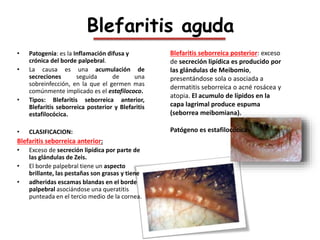 …..Blefaritis
Blefaritis escamosa:
• Los párpados escamosos debido a su
apariencia y se caracteriza por la formación
de es...
