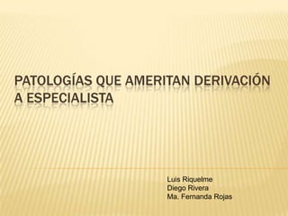 PATOLOGÍAS QUE AMERITAN DERIVACIÓN
A ESPECIALISTA
Luis Riquelme
Diego Rivera
Ma. Fernanda Rojas
 