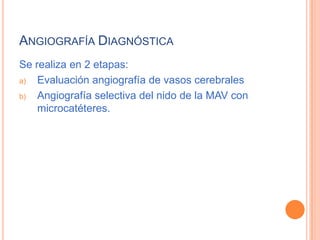 ANGIOGRAFÍA DIAGNÓSTICA
Se realiza en 2 etapas:
a)  Evaluación angiografía de vasos cerebrales
b)  Angiografía selectiva del nido de la MAV con
    microcatéteres.
 