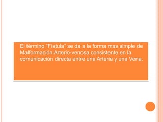   El término “Fístula” se da a la forma mas simple de
    Malformación Arterio-venosa consistente en la
    comunicación directa entre una Arteria y una Vena.
 