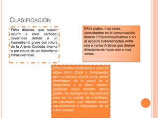 CLASIFICACIÓN
FAVs directas, que suelen                     FAVs piales, mas raras,
ocurrir a nivel carótido-                     consistentes en la comunicación
cavernoso debido a un                         directa intraparenquimatosa o en
traumatismo grave con rotura                  el espacio subaracnoideo entre
de la Arteria Carótida Interna                una o varias Arterias que drenan
o por rotura de un Aneurisma                  directamente hacia una o mas
Intracavernoso.                               venas.



                           FAVs durales localizadas a nivel de
                           algún Seno Dural y compuestas
                           por numerosos shunts entre ramos
                           meníngeos de la pared de la
                           duramadre y el Seno venoso,
                           pudiendo incluir también ramos
                           piales. Su etiología es desconocida
                           pero se ha puesto de manifiesto,
                           en ocasiones, una relación causal
                           con trombosis o inflamación de un
                           Seno venoso.
 