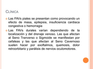 CLÍNICA
 Las FAVs piales se presentan como provocando un
  efecto de masa, epilepsia, insuficiencia cardiaca
  congestiva o hemorragia
 Las FAVs durales varían dependiendo de la
  localización y del drenaje venoso. Las que afectan
  al Seno Tranverso o Sigmoide se manifiestan por
  cefaleas y las que afectan al Seno Cavernoso
  suelen hacer por exoftalmos, quemosis, dolor
  retroorbitario y parálisis de nervios oculomotores.
 