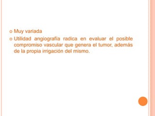  Muy variada
 Utilidad angiografía radica en evaluar el posible
  compromiso vascular que genera el tumor, además
  de la propia irrigación del mismo.
 