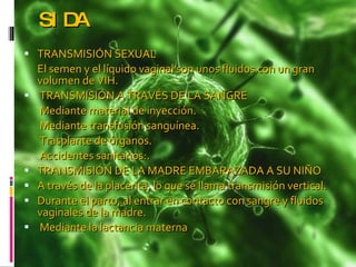 SIDA TRANSMISIÓN SEXUAL  El semen y el líquido vaginal son unos fluidos con un gran volumen de VIH.  TRANSMISIÓN A TRAVÉS DE LA SANGRE    Mediante material de inyección.   Mediante transfusión sanguínea.   Trasplante de órganos.   Accidentes sanitarios:. TRANSMISIÓN DE LA MADRE EMBARAZADA A SU NIÑO  A través de la placenta, lo que se llama transmisión vertical.  Durante el parto, al entrar en contacto con sangre y fluidos vaginales de la madre.  Mediante la lactancia materna  