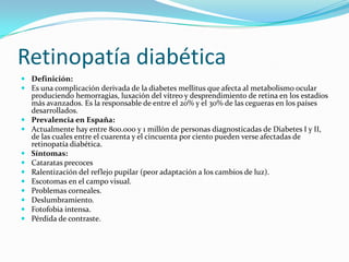 Retinopatía diabética
 Definición:
 Es una complicación derivada de la diabetes mellitus que afecta al metabolismo ocular
  produciendo hemorragias, luxación del vítreo y desprendimiento de retina en los estadíos
  más avanzados. Es la responsable de entre el 20% y el 30% de las cegueras en los países
  desarrollados.
 Prevalencia en España:
 Actualmente hay entre 800.000 y 1 millón de personas diagnosticadas de Diabetes I y II,
  de las cuales entre el cuarenta y el cincuenta por ciento pueden verse afectadas de
  retinopatía diabética.
 Síntomas:
 Cataratas precoces
 Ralentización del reflejo pupilar (peor adaptación a los cambios de luz).
 Escotomas en el campo visual.
 Problemas corneales.
 Deslumbramiento.
 Fotofobia intensa.
 Pérdida de contraste.
 