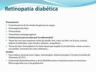 Retinopatía diabética

Tratamiento:
 Control estricto de los niveles de glucosa en sangre.
 Fotocoagulación láser.
 Vitrectomías.
 Tratamiento antiangiongénico
 Limitaciones provocadas por la enfermedad:
 Tareas de cerca que requieran visión de detalle: leer, coser, escribir, ver la hora, cocinar,
   utilizar el ordenador, usar móviles, afeitarse, maquillarse,…
 Tareas de lejos: borrosidad en la visión lejana que impide ver la televisión, tomar un taxi o
   un autobús, reconocer las caras a distancia,…
Ayudas:
 Para realizar tareas de cerca: lupas, microscopios, telemicroscopios, Circuitos Cerrados de
   Televisión (CCTV).
 Control del deslumbramiento y de la fotofobia tanto en interiores como en exteriores:
   filtros especiales con o sin graduación.
 