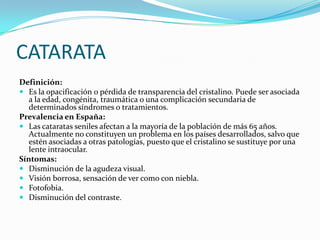 CATARATA
Definición:
 Es la opacificación o pérdida de transparencia del cristalino. Puede ser asociada
   a la edad, congénita, traumática o una complicación secundaria de
   determinados síndromes o tratamientos.
Prevalencia en España:
 Las cataratas seniles afectan a la mayoría de la población de más 65 años.
   Actualmente no constituyen un problema en los países desarrollados, salvo que
   estén asociadas a otras patologías, puesto que el cristalino se sustituye por una
   lente intraocular.
Síntomas:
 Disminución de la agudeza visual.
 Visión borrosa, sensación de ver como con niebla.
 Fotofobia.
 Disminución del contraste.
 