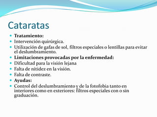 Cataratas
 Tratamiento:
 Intervención quirúrgica.
 Utilización de gafas de sol, filtros especiales o lentillas para evitar
    el deslumbramiento.
   Limitaciones provocadas por la enfermedad:
   Dificultad para la visión lejana
   Falta de nitidez en la visión.
   Falta de contraste.
   Ayudas:
   Control del deslumbramiento y de la fotofobia tanto en
    interiores como en exteriores: filtros especiales con o sin
    graduación.
 